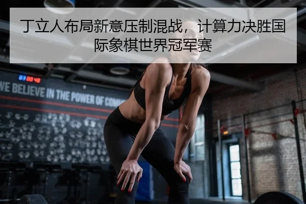 丁立人布局新意压制混战，计算力决胜国际象棋世界冠军赛
